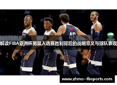 解读FIBA亚洲杯男篮入选赛胜利背后的战略意义与球队表现