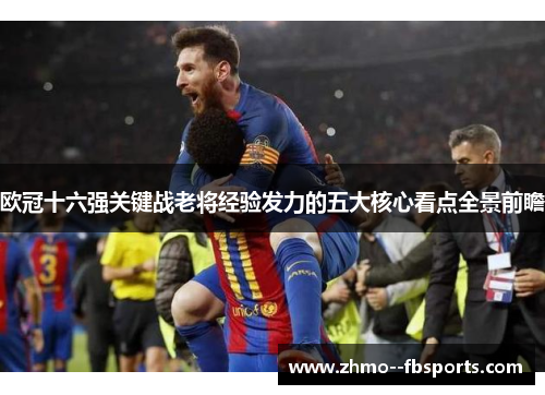 欧冠十六强关键战老将经验发力的五大核心看点全景前瞻 欧冠十六强关键战老将经验发力的五大核心看点全景前瞻