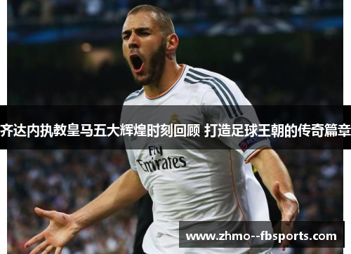 齐达内执教皇马五大辉煌时刻回顾 打造足球王朝的传奇篇章