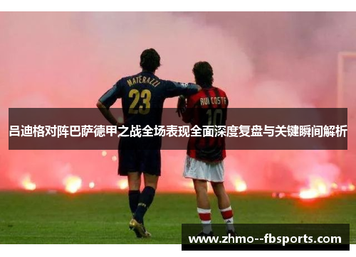 吕迪格对阵巴萨德甲之战全场表现全面深度复盘与关键瞬间解析 吕迪格对阵巴萨德甲之战全场表现全面深度复盘与关键瞬间解析